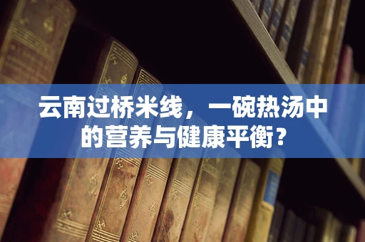 云南过桥米线，一碗热汤中的营养与健康平衡？