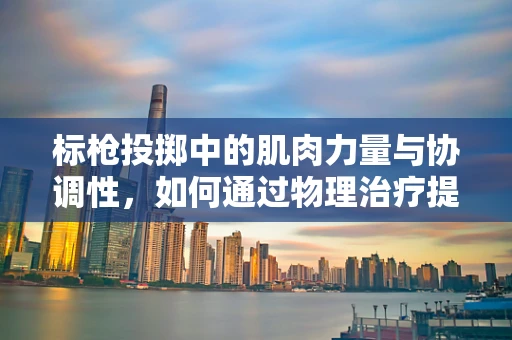标枪投掷中的肌肉力量与协调性，如何通过物理治疗提升运动员表现？
