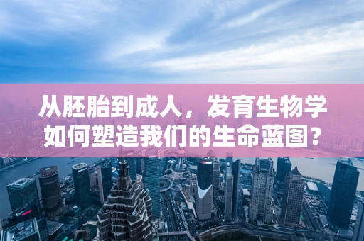 从胚胎到成人，发育生物学如何塑造我们的生命蓝图？