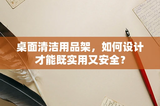 桌面清洁用品架，如何设计才能既实用又安全？