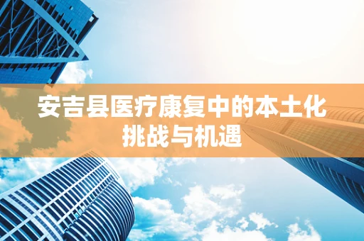 安吉县医疗康复中的本土化挑战与机遇