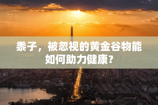 黍子，被忽视的黄金谷物能如何助力健康？