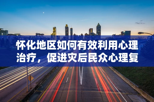 怀化地区如何有效利用心理治疗，促进灾后民众心理复健？