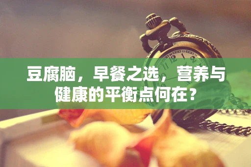 豆腐脑，早餐之选，营养与健康的平衡点何在？