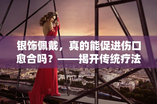 银饰佩戴，真的能促进伤口愈合吗？——揭开传统疗法的科学面纱