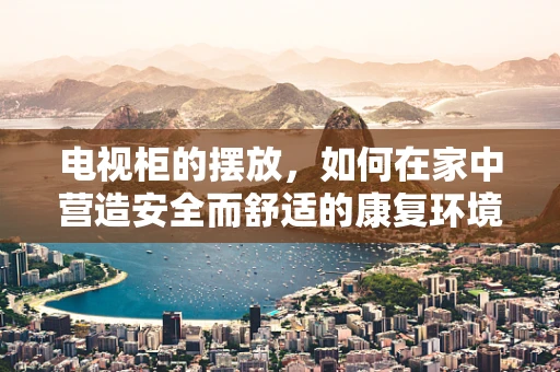 电视柜的摆放，如何在家中营造安全而舒适的康复环境？
