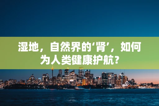 湿地，自然界的‘肾’，如何为人类健康护航？