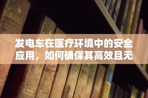 发电车在医疗环境中的安全应用，如何确保其高效且无虞？