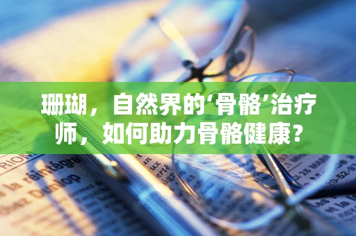 珊瑚，自然界的‘骨骼’治疗师，如何助力骨骼健康？