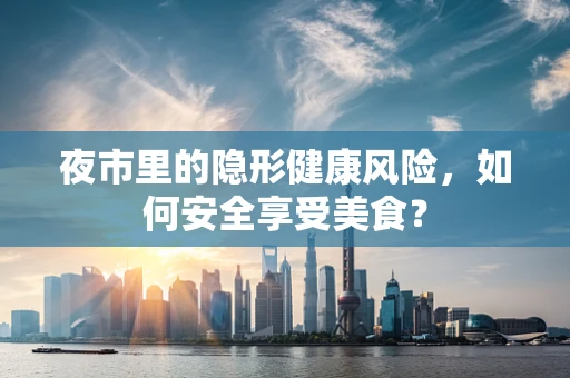 夜市里的隐形健康风险，如何安全享受美食？