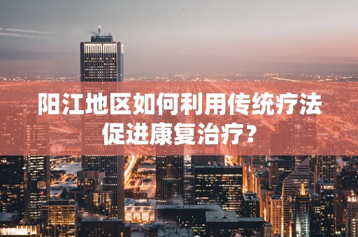 阳江地区如何利用传统疗法促进康复治疗？