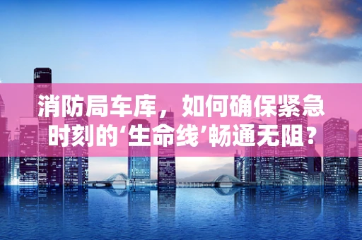 消防局车库，如何确保紧急时刻的‘生命线’畅通无阻？