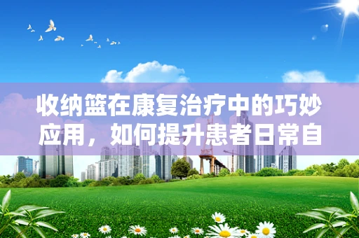 收纳篮在康复治疗中的巧妙应用，如何提升患者日常自理能力？