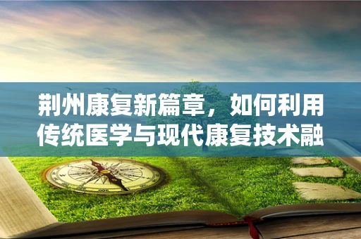 荆州康复新篇章，如何利用传统医学与现代康复技术融合，促进患者全面恢复？