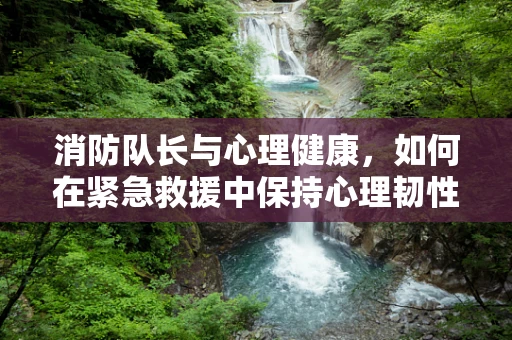 消防队长与心理健康，如何在紧急救援中保持心理韧性？