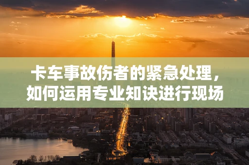 卡车事故伤者的紧急处理，如何运用专业知诀进行现场干预？