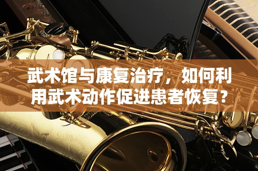 武术馆与康复治疗，如何利用武术动作促进患者恢复？