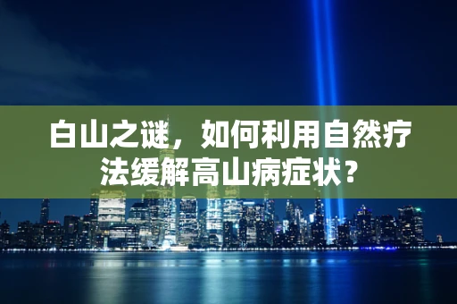 白山之谜，如何利用自然疗法缓解高山病症状？