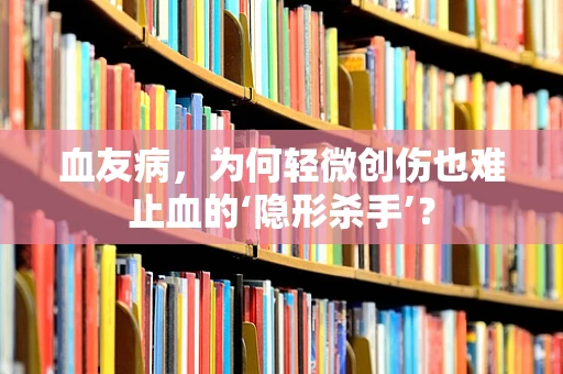 血友病，为何轻微创伤也难止血的‘隐形杀手’？