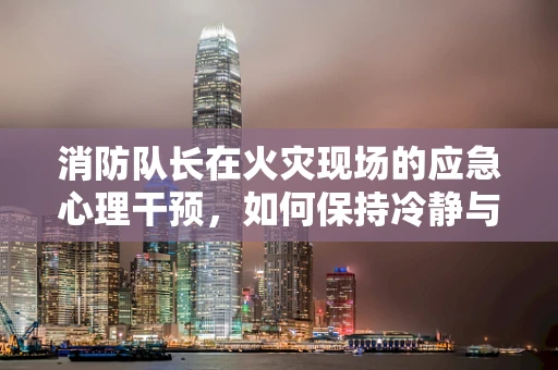 消防队长在火灾现场的应急心理干预，如何保持冷静与高效？