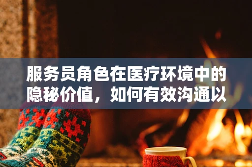 服务员角色在医疗环境中的隐秘价值，如何有效沟通以提升患者体验？