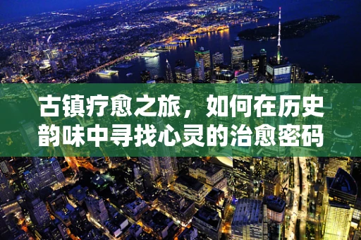 古镇疗愈之旅，如何在历史韵味中寻找心灵的治愈密码？
