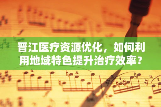 晋江医疗资源优化，如何利用地域特色提升治疗效率？