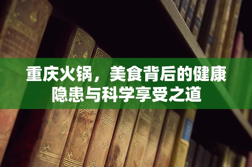 重庆火锅，美食背后的健康隐患与科学享受之道