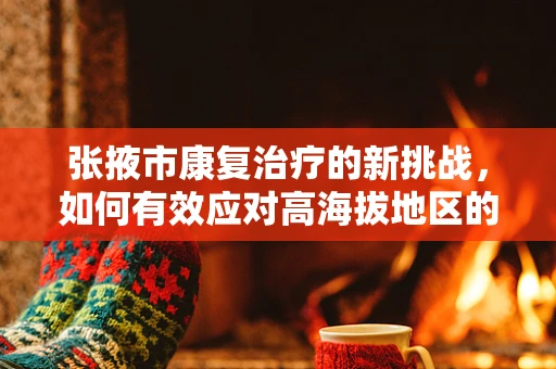 张掖市康复治疗的新挑战，如何有效应对高海拔地区的慢性病管理？
