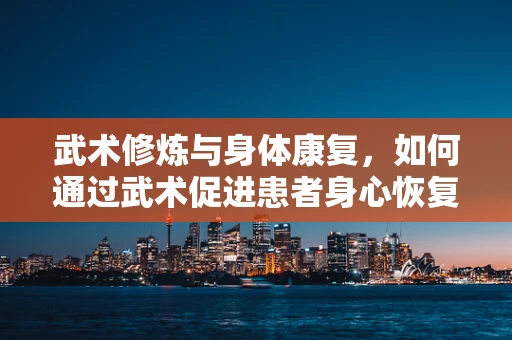 武术修炼与身体康复，如何通过武术促进患者身心恢复？