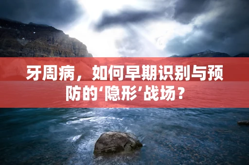 牙周病，如何早期识别与预防的‘隐形’战场？