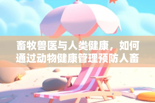 畜牧兽医与人类健康，如何通过动物健康管理预防人畜共患疾病？