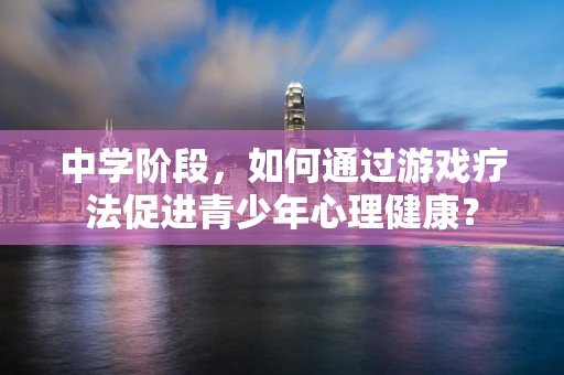 中学阶段，如何通过游戏疗法促进青少年心理健康？