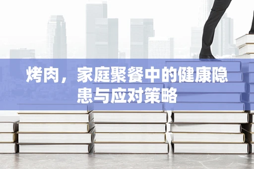 烤肉，家庭聚餐中的健康隐患与应对策略