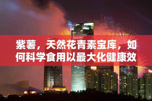 紫薯，天然花青素宝库，如何科学食用以最大化健康效益？