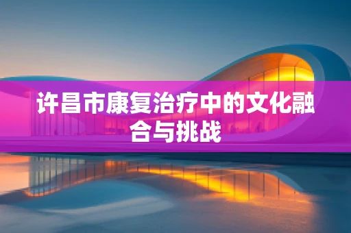许昌市康复治疗中的文化融合与挑战