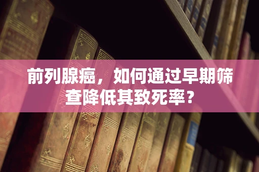 前列腺癌，如何通过早期筛查降低其致死率？
