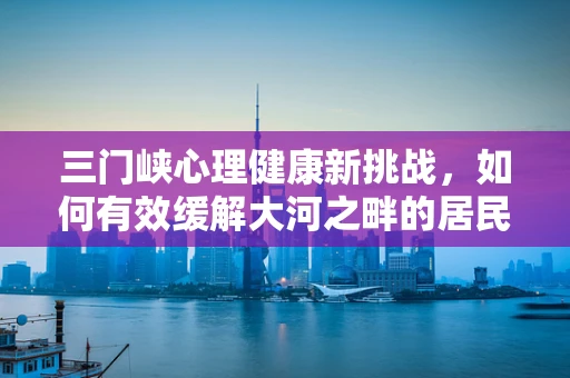 三门峡心理健康新挑战，如何有效缓解大河之畔的居民心理压力？