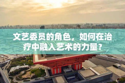 文艺委员的角色，如何在治疗中融入艺术的力量？