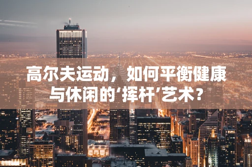 高尔夫运动，如何平衡健康与休闲的‘挥杆’艺术？