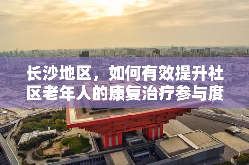 长沙地区，如何有效提升社区老年人的康复治疗参与度？