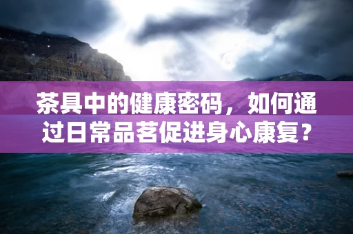 茶具中的健康密码，如何通过日常品茗促进身心康复？