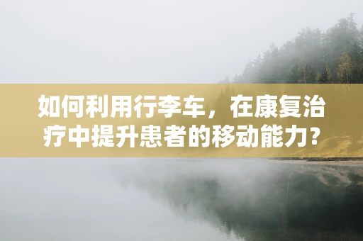 如何利用行李车，在康复治疗中提升患者的移动能力？