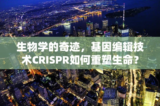 生物学的奇迹，基因编辑技术CRISPR如何重塑生命？