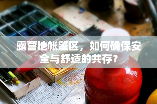 露营地帐篷区，如何确保安全与舒适的共存？
