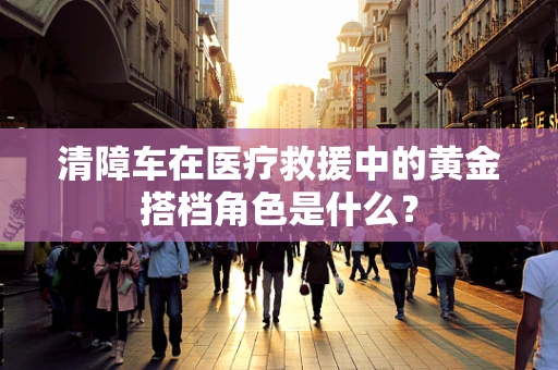 清障车在医疗救援中的黄金搭档角色是什么？