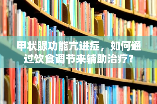 甲状腺功能亢进症，如何通过饮食调节来辅助治疗？