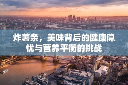 炸薯条，美味背后的健康隐忧与营养平衡的挑战
