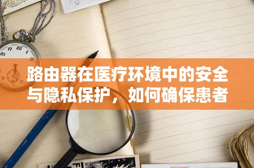 路由器在医疗环境中的安全与隐私保护，如何确保患者数据不‘泄露’？