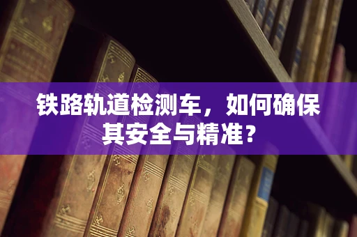 铁路轨道检测车，如何确保其安全与精准？